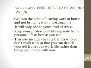 WORKPLACE CONFLICT- LEAVE WORK AT
WORK.
✕ Get into the habit of leaving work at home
and not bringing it into personal life;
It will only add to your level of stress.
✕ Keep your professional life separate from
personal life as best as you can.
✕ This also includes having friends who you
don’t work with so that you can detach
yourself from your work life rather than
bringing it home with you.
162
Date00.00.00
162
Dr.Sarma-Conflictmanagement
 