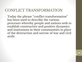 CONFLICT TRANSFORMATION
• Today the phrase “conflict transformation”
has been used to describe the various
processes whereby people and nations seek to
establish constructive and positive dynamics
and institutions in their communities in place
of the destruction and sorrow of war and civil
strife.
166
Date00.00.00
166
Dr.Sarma-Conflictmanagement
 