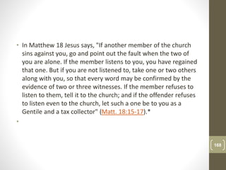 • In Matthew 18 Jesus says, "If another member of the church
sins against you, go and point out the fault when the two of
you are alone. If the member listens to you, you have regained
that one. But if you are not listened to, take one or two others
along with you, so that every word may be confirmed by the
evidence of two or three witnesses. If the member refuses to
listen to them, tell it to the church; and if the offender refuses
to listen even to the church, let such a one be to you as a
Gentile and a tax collector" (Matt. 18:15-17).*
•
168
 