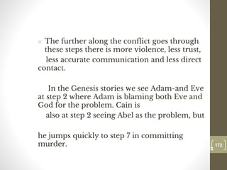 ✕ The further along the conflict goes through
these steps there is more violence, less trust,
less accurate communication and less direct
contact.
In the Genesis stories we see Adam-and Eve
at step 2 where Adam is blaming both Eve and
God for the problem. Cain is
also at step 2 seeing Abel as the problem, but
he jumps quickly to step 7 in committing
murder. 172
Date00.00.00
172
Dr.Sarma-Conflictmanagement
 