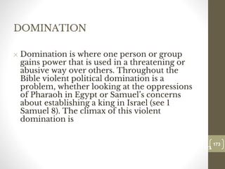 DOMINATION
✕ Domination is where one person or group
gains power that is used in a threatening or
abusive way over others. Throughout the
Bible violent political domination is a
problem, whether looking at the oppressions
of Pharaoh in Egypt or Samuel’s concerns
about establishing a king in Israel (see 1
Samuel 8). The climax of this violent
domination is
173
Date00.00.00
173
Dr.Sarma-Conflictmanagement
 
