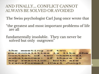 AND FINALLY…. CONFLICT CANNOT
ALWAYS BE SOLVED OR AVOIDED
The Swiss psychologist Carl Jung once wrote that
“the greatest and most important problems of life
are all
fundamentally insoluble. They can never be
solved but only outgrown”
186
Date00.00.00Dr.Sarma-Conflictmanagement
186
 