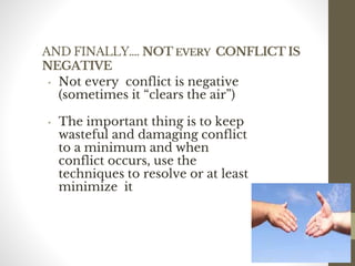 AND FINALLY…. NOT EVERY CONFLICT IS
NEGATIVE
• Not every conflict is negative
(sometimes it “clears the air”)
• The important thing is to keep
wasteful and damaging conflict
to a minimum and when
conflict occurs, use the
techniques to resolve or at least
minimize it
187
Date00.00.00Dr.Sarma-Conflictmanagement
187
 