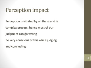 Perception impact
Perception is vitiated by all these and is
complex process. hence most of our
judgment can go wrong
Be very conscious of this while judging
and concluding
19
 