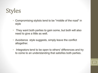 Styles
• Compromising stylists tend to be "middle of the road" in
style
• They want both parties to gain some, but both will also
need to give a little as well.
• Avoidance style suggests, simply leave the conflict
altogether.
• Integrators tend to be open to others' differences and try
to come to an understanding that satisfies both parties.
21
 