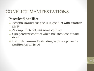 CONFLICT MANIFESTATIONS
• Perceived conflict
● Become aware that one is in conflict with another
party
● Attempt to block out some conflict
● Can perceive conflict when no latent conditions
exist
● Example: misunderstanding another person’s
position on an issue
48
Date00.00.00
48
Dr.Sarma-Conflictmanagement
 