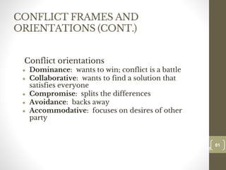 CONFLICT FRAMES AND
ORIENTATIONS (CONT.)
Conflict orientations
● Dominance: wants to win; conflict is a battle
● Collaborative: wants to find a solution that
satisfies everyone
● Compromise: splits the differences
● Avoidance: backs away
● Accommodative: focuses on desires of other
party
61
Date00.00.00
61
Dr.Sarma-Conflictmanagement
 