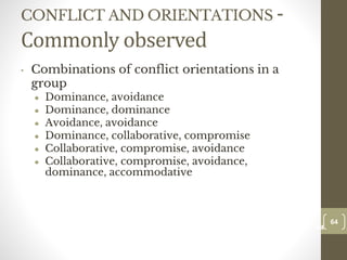CONFLICT AND ORIENTATIONS -
Commonly observed
• Combinations of conflict orientations in a
group
● Dominance, avoidance
● Dominance, dominance
● Avoidance, avoidance
● Dominance, collaborative, compromise
● Collaborative, compromise, avoidance
● Collaborative, compromise, avoidance,
dominance, accommodative
64
Date00.00.00
64
Dr.Sarma-Conflictmanagement
 