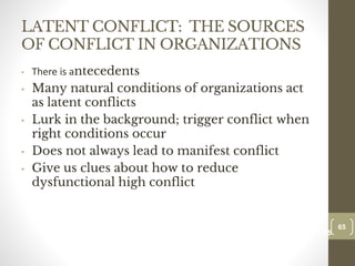 LATENT CONFLICT: THE SOURCES
OF CONFLICT IN ORGANIZATIONS
• There is antecedents
• Many natural conditions of organizations act
as latent conflicts
• Lurk in the background; trigger conflict when
right conditions occur
• Does not always lead to manifest conflict
• Give us clues about how to reduce
dysfunctional high conflict
65
Date00.00.00
65
Dr.Sarma-Conflictmanagement
 