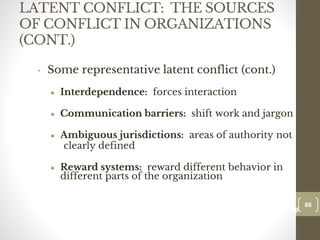 LATENT CONFLICT: THE SOURCES
OF CONFLICT IN ORGANIZATIONS
(CONT.)
• Some representative latent conflict (cont.)
● Interdependence: forces interaction
● Communication barriers: shift work and jargon
● Ambiguous jurisdictions: areas of authority not
clearly defined
● Reward systems: reward different behavior in
different parts of the organization
66
Date00.00.00
66
Dr.Sarma-Conflictmanagement
 