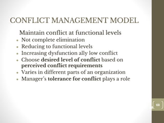 CONFLICT MANAGEMENT MODEL
Maintain conflict at functional levels
● Not complete elimination
● Reducing to functional levels
● Increasing dysfunction ally low conflict
● Choose desired level of conflict based on
perceived conflict requirements
● Varies in different parts of an organization
● Manager’s tolerance for conflict plays a role
68
Date00.00.00
68
Dr.Sarma-Conflictmanagement
 