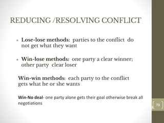 REDUCING /RESOLVING CONFLICT
● Lose-lose methods: parties to the conflict do
not get what they want
● Win-lose methods: one party a clear winner;
other party clear loser
Win-win methods: each party to the conflict
gets what he or she wants
Win-No deal- one party alone gets their goal otherwise break all
negotiations 73
Date00.00.00
73
Dr.Sarma-Conflictmanagement
 