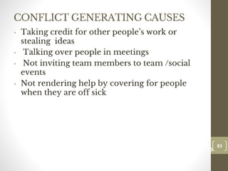 CONFLICT GENERATING CAUSES
• Taking credit for other people’s work or
stealing ideas
• Talking over people in meetings
• Not inviting team members to team /social
events
• Not rendering help by covering for people
when they are off sick
83
Date00.00.00
83
Dr.Sarma-Conflictmanagement
 