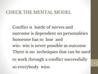 CHECK THE MENTAL MODEL
Conflict is battle of nerves and
outcome is dependent on personalities
Someone has to lose and
win- win is never possible as outcome
There is no techniques that can be used
to work through a conflict successfully
so everybody wins
99
Dr.Sarma-Conflictmanagement
 