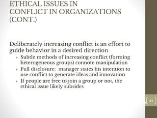 ETHICAL ISSUES IN
CONFLICT IN ORGANIZATIONS
(CONT.)
Deliberately increasing conflict is an effort to
guide behavior in a desired direction
● Subtle methods of increasing conflict (forming
heterogeneous groups) connote manipulation
● Full disclosure: manager states his intention to
use conflict to generate ideas and innovation
● If people are free to join a group or not, the
ethical issue likely subsides
91
Date00.00.00
91
Dr.Sarma-Conflictmanagement
 