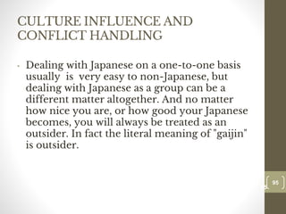 CULTURE INFLUENCE AND
CONFLICT HANDLING
• Dealing with Japanese on a one-to-one basis
usually is very easy to non-Japanese, but
dealing with Japanese as a group can be a
different matter altogether. And no matter
how nice you are, or how good your Japanese
becomes, you will always be treated as an
outsider. In fact the literal meaning of "gaijin"
is outsider.
95
Date00.00.00
95
Dr.Sarma-Conflictmanagement
 