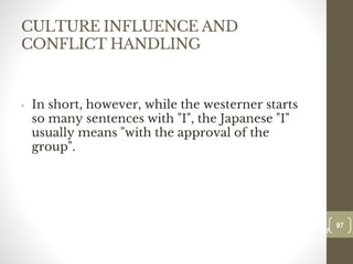 CULTURE INFLUENCE AND
CONFLICT HANDLING
• In short, however, while the westerner starts
so many sentences with "I", the Japanese "I"
usually means "with the approval of the
group".
97
Date00.00.00
97
Dr.Sarma-Conflictmanagement
 