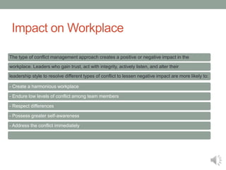 Impact on Workplace
The type of conflict management approach creates a positive or negative impact in the
workplace. Leaders who gain trust, act with integrity, actively listen, and alter their
leadership style to resolve different types of conflict to lessen negative impact are more likely to:
- Create a harmonious workplace
- Endure low levels of conflict among team members
- Respect differences
- Possess greater self-awareness
- Address the conflict immediately
 