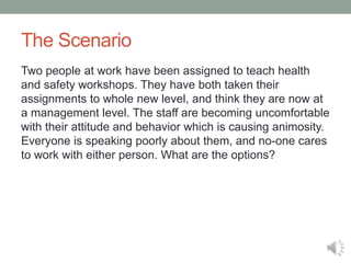 The Scenario
Two people at work have been assigned to teach health
and safety workshops. They have both taken their
assignments to whole new level, and think they are now at
a management level. The staff are becoming uncomfortable
with their attitude and behavior which is causing animosity.
Everyone is speaking poorly about them, and no-one cares
to work with either person. What are the options?
 