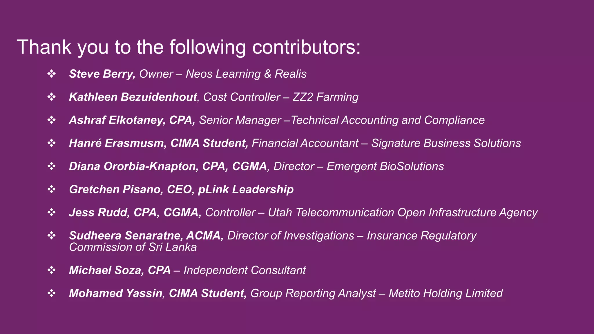 Thank you to the following contributors:
 Steve Berry, Owner – Neos Learning & Realis
 Kathleen Bezuidenhout, Cost Controller – ZZ2 Farming
 Ashraf Elkotaney, CPA, Senior Manager –Technical Accounting and Compliance
 Hanré Erasmusm, CIMA Student, Financial Accountant – Signature Business Solutions
 Diana Ororbia-Knapton, CPA, CGMA, Director – Emergent BioSolutions
 Gretchen Pisano, CEO, pLink Leadership
 Jess Rudd, CPA, CGMA, Controller – Utah Telecommunication Open Infrastructure Agency
 Sudheera Senaratne, ACMA, Director of Investigations – Insurance Regulatory
Commission of Sri Lanka
 Michael Soza, CPA – Independent Consultant
 Mohamed Yassin, CIMA Student, Group Reporting Analyst – Metito Holding Limited
 