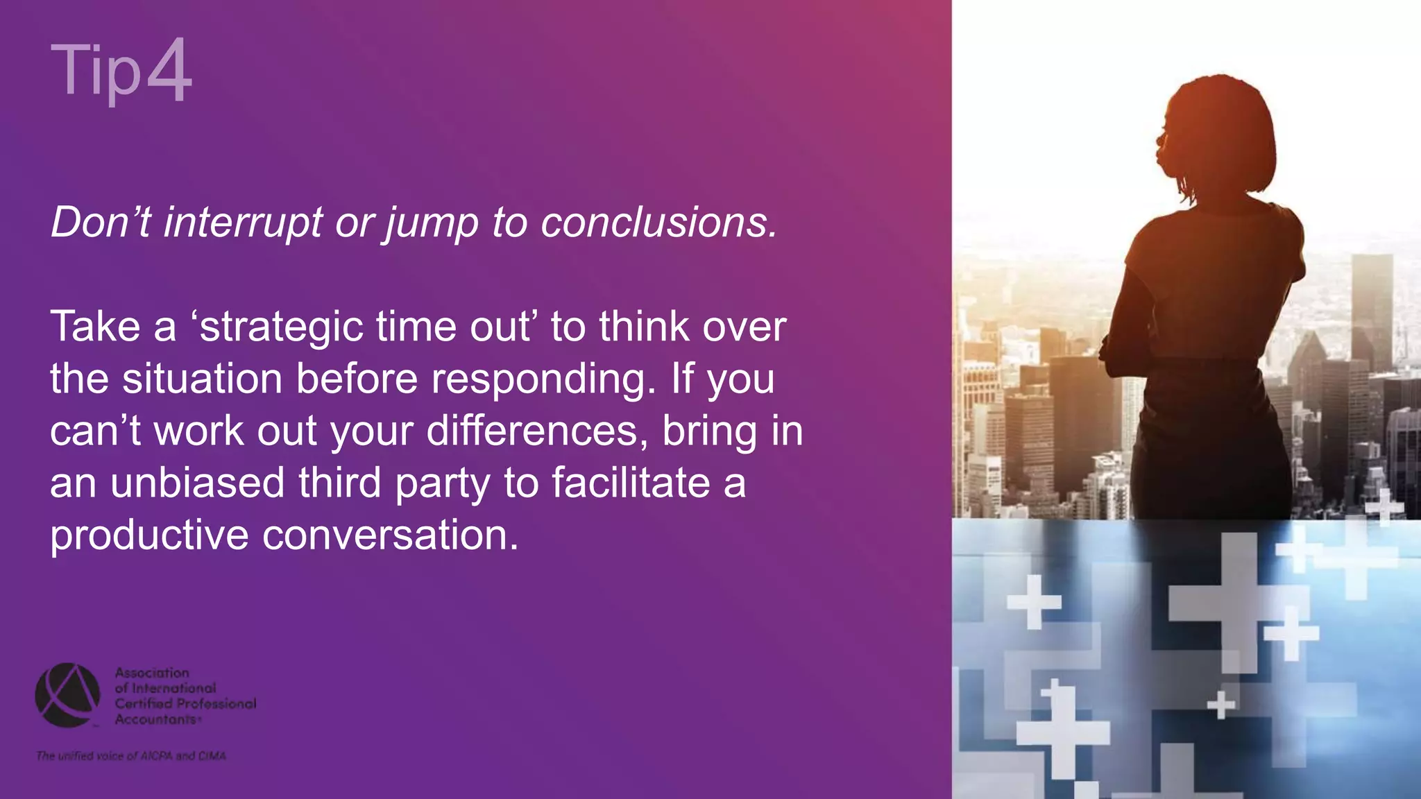 Don’t interrupt or jump to conclusions.
Take a ‘strategic time out’ to think over
the situation before responding. If you
can’t work out your differences, bring in
an unbiased third party to facilitate a
productive conversation.
 