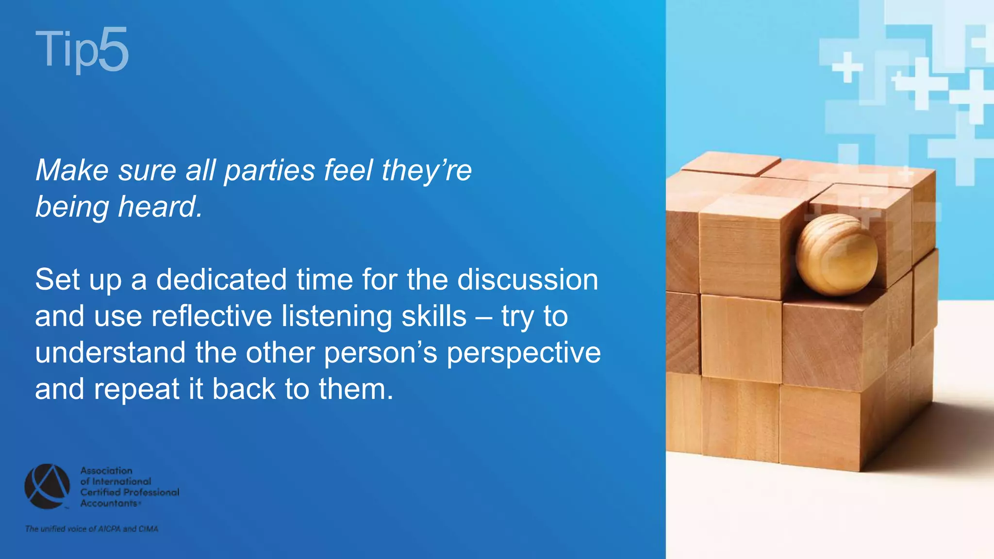 Make sure all parties feel they’re
being heard.
Set up a dedicated time for the discussion
and use reflective listening skills – try to
understand the other person’s perspective
and repeat it back to them.
 
