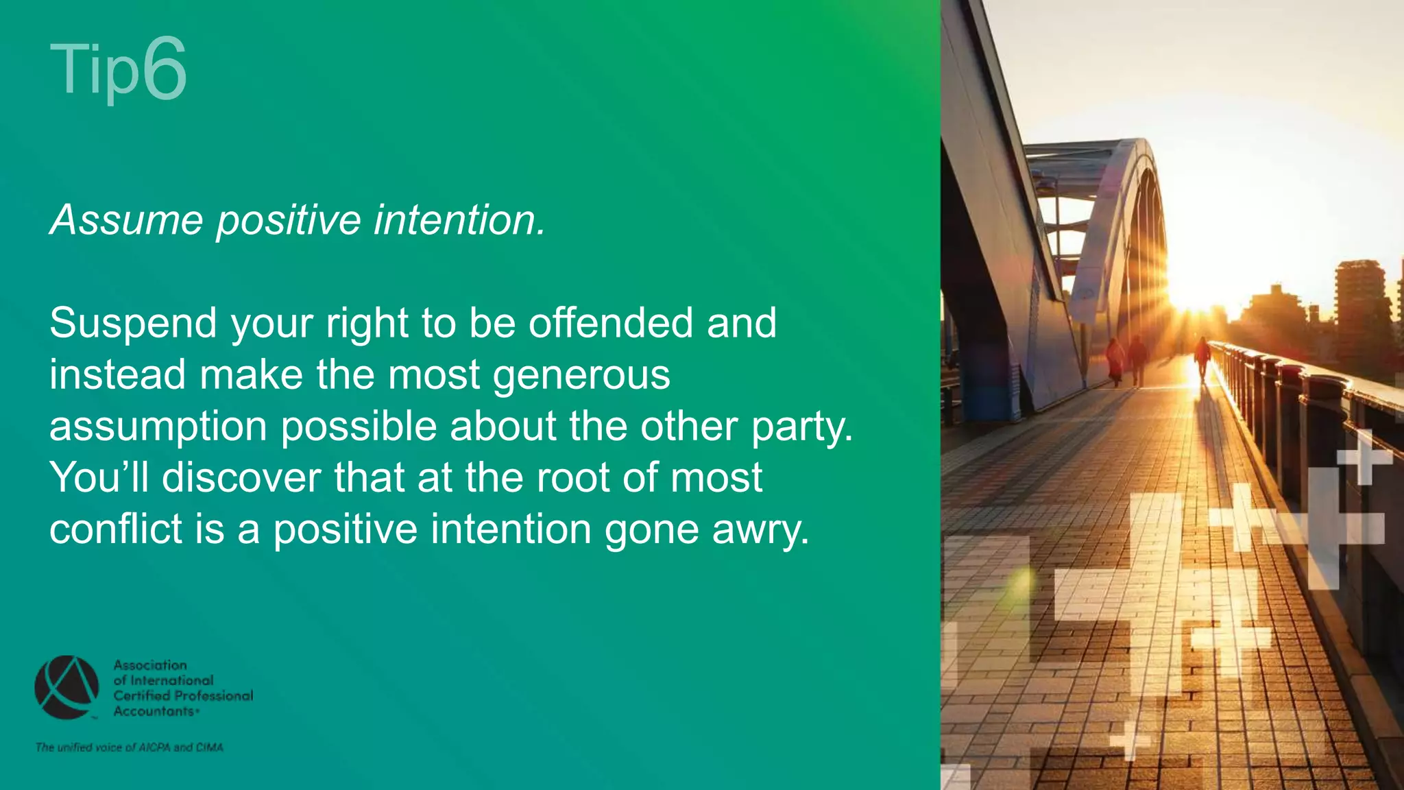 Assume positive intention.
Suspend your right to be offended and
instead make the most generous
assumption possible about the other party.
You’ll discover that at the root of most
conflict is a positive intention gone awry.
 