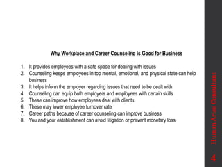 Why Workplace and Career Counseling is Good for Business
1. It provides employees with a safe space for dealing with issues
2. Counseling keeps employees in top mental, emotional, and physical state can help
business
3. It helps inform the employer regarding issues that need to be dealt with
4. Counseling can equip both employers and employees with certain skills
5. These can improve how employees deal with clients
6. These may lower employee turnover rate
7. Career paths because of career counseling can improve business
8. You and your establishment can avoid litigation or prevent monetary loss
Human
Arise
Consultant
4
 