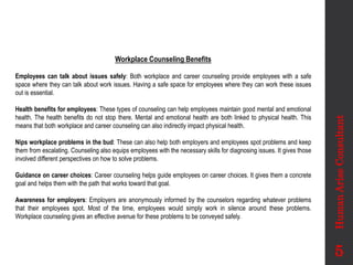 Workplace Counseling Benefits
Employees can talk about issues safely: Both workplace and career counseling provide employees with a safe
space where they can talk about work issues. Having a safe space for employees where they can work these issues
out is essential.
Health benefits for employees: These types of counseling can help employees maintain good mental and emotional
health. The health benefits do not stop there. Mental and emotional health are both linked to physical health. This
means that both workplace and career counseling can also indirectly impact physical health.
Nips workplace problems in the bud: These can also help both employers and employees spot problems and keep
them from escalating. Counseling also equips employees with the necessary skills for diagnosing issues. It gives those
involved different perspectives on how to solve problems.
Guidance on career choices: Career counseling helps guide employees on career choices. It gives them a concrete
goal and helps them with the path that works toward that goal.
Awareness for employers: Employers are anonymously informed by the counselors regarding whatever problems
that their employees spot. Most of the time, employees would simply work in silence around these problems.
Workplace counseling gives an effective avenue for these problems to be conveyed safely.
Human
Arise
Consultant
5
 