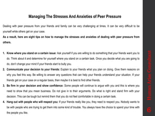 Managing The Stresses And Anxieties of Peer Pressure
Dealing with peer pressure from your friends and family can be very challenging at times. It can be very difficult to be
yourself while others get on your case.
As a result, here are eight tips on how to manage the stresses and anxieties of dealing with peer pressure from
others.
1. Know where you stand on a certain issue: Ask yourself if you are willing to do something that your friends want you to
do. Think about it and determine for yourself where you stand on a certain task. Once you decide what you are going to
do, don’t change your mind if your friends start to bully you.
2. Communicate your decision to your friends: Explain to your friends what you plan on doing. Give them reasons on
why you feel this way. Be willing to answer any questions that can help your friends understand your situation. If your
friends get on your case on a regular basis, then maybe it is best to find other friends.
3. Be firm in your decision and show confidence: Some people will continue to argue with you and this is where you
need to show that you mean business. Do not give in to their arguments. Do what is right and stand firm with your
decision. This can be tough but remind them that you do not feel comfortable in doing a certain task.
4. Hang out with people who will respect you: If your friends really like you, they need to respect you. Nobody wants to
be with people who are trying to get them into some kind of trouble. You always have the choice to spend your time with
the people you like.
Human
Arise
Consultant
6
 