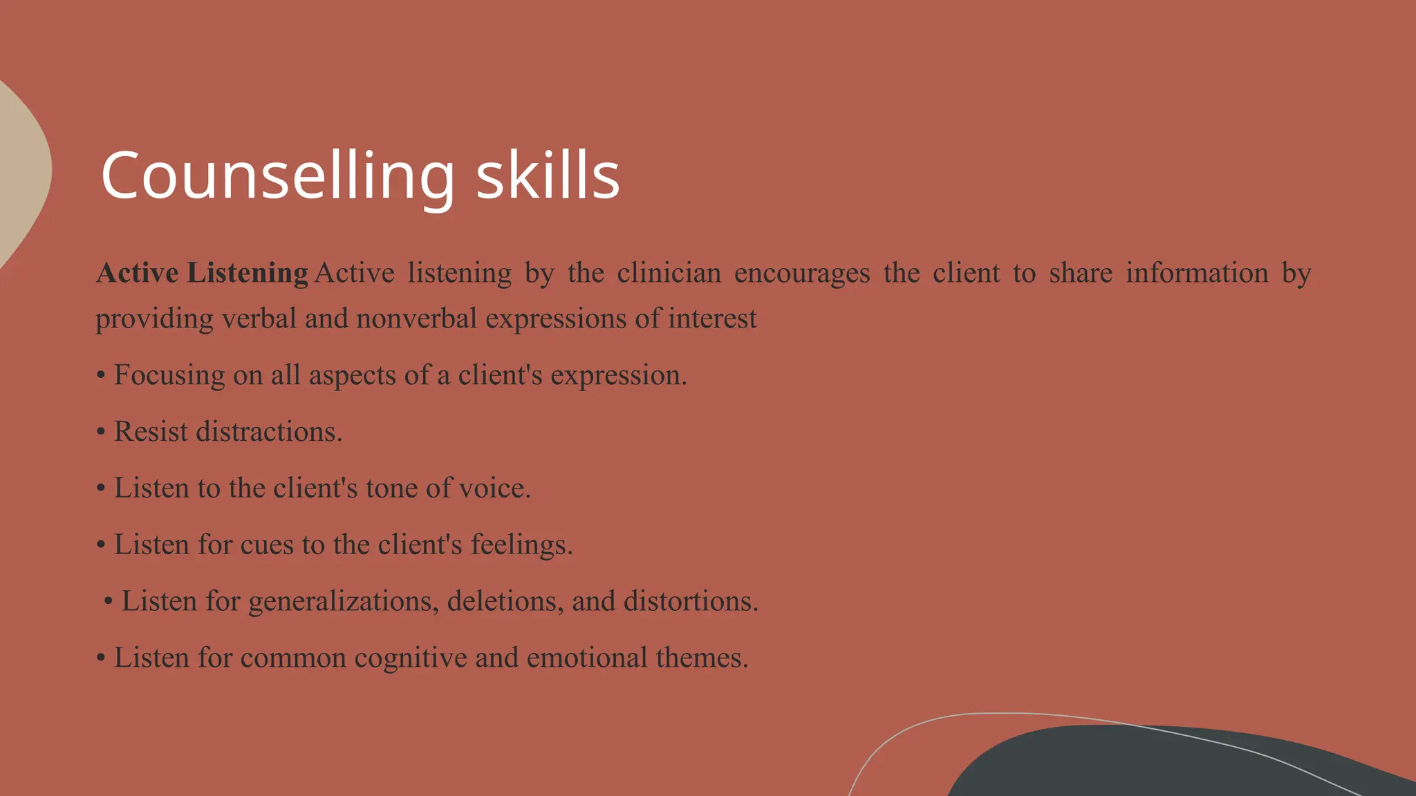 Counselling skills
Active Listening Active listening by the clinician encourages the client to share information by
providing verbal and nonverbal expressions of interest
• Focusing on all aspects of a client's expression.
• Resist distractions.
• Listen to the client's tone of voice.
• Listen for cues to the client's feelings.
• Listen for generalizations, deletions, and distortions.
• Listen for common cognitive and emotional themes.
 
