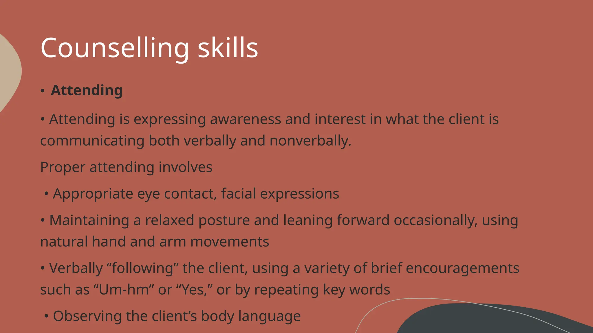 Counselling skills
• Attending
• Attending is expressing awareness and interest in what the client is
communicating both verbally and nonverbally.
Proper attending involves
• Appropriate eye contact, facial expressions
• Maintaining a relaxed posture and leaning forward occasionally, using
natural hand and arm movements
• Verbally “following” the client, using a variety of brief encouragements
such as “Um-hm” or “Yes,” or by repeating key words
• Observing the client’s body language
 
