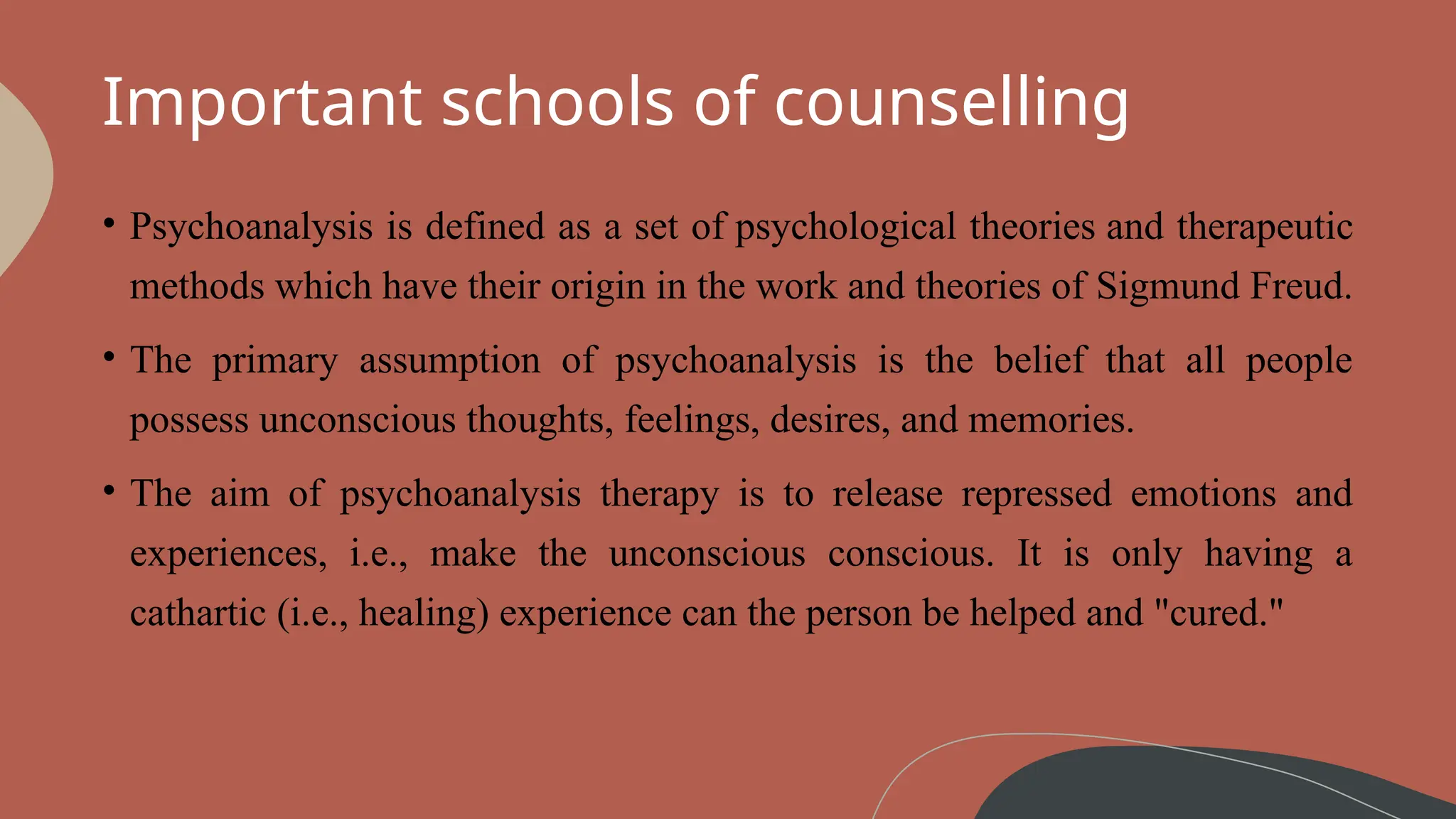 Important schools of counselling
• Psychoanalysis is defined as a set of psychological theories and therapeutic
methods which have their origin in the work and theories of Sigmund Freud.
• The primary assumption of psychoanalysis is the belief that all people
possess unconscious thoughts, feelings, desires, and memories.
• The aim of psychoanalysis therapy is to release repressed emotions and
experiences, i.e., make the unconscious conscious. It is only having a
cathartic (i.e., healing) experience can the person be helped and "cured."
 