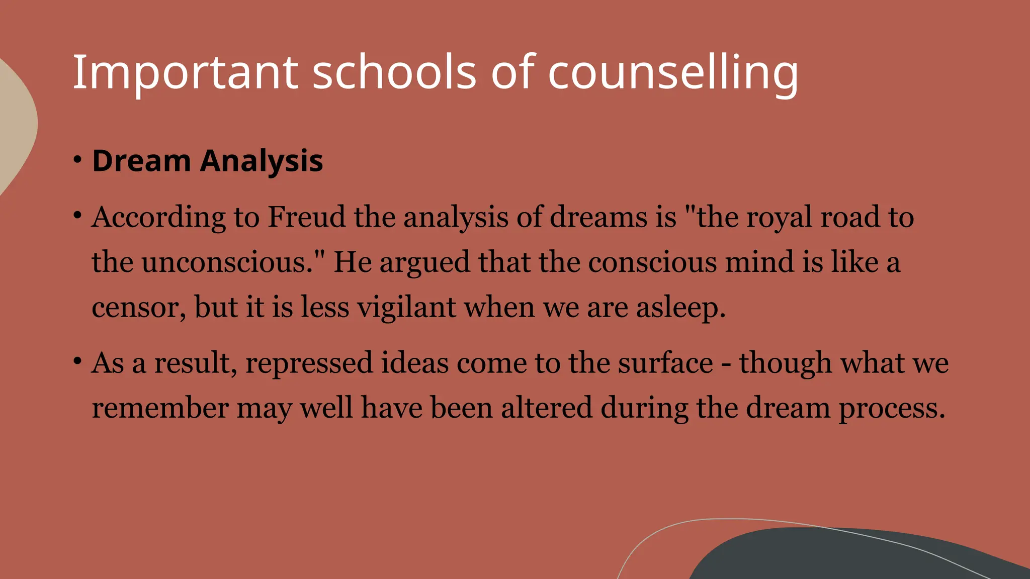 Important schools of counselling
• Dream Analysis
• According to Freud the analysis of dreams is "the royal road to
the unconscious." He argued that the conscious mind is like a
censor, but it is less vigilant when we are asleep.
• As a result, repressed ideas come to the surface - though what we
remember may well have been altered during the dream process.
 