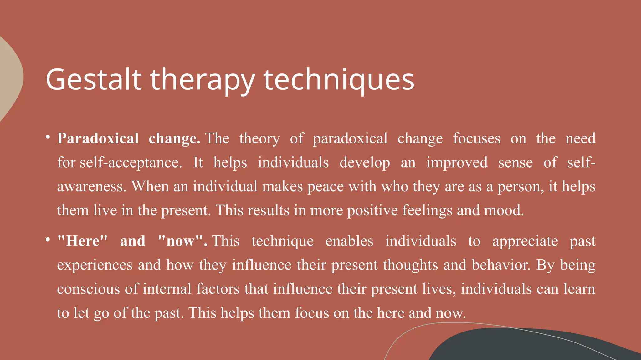 Gestalt therapy techniques
• Paradoxical change. The theory of paradoxical change focuses on the need
for self-acceptance. It helps individuals develop an improved sense of self-
awareness. When an individual makes peace with who they are as a person, it helps
them live in the present. This results in more positive feelings and mood.
• "Here" and "now". This technique enables individuals to appreciate past
experiences and how they influence their present thoughts and behavior. By being
conscious of internal factors that influence their present lives, individuals can learn
to let go of the past. This helps them focus on the here and now.
 