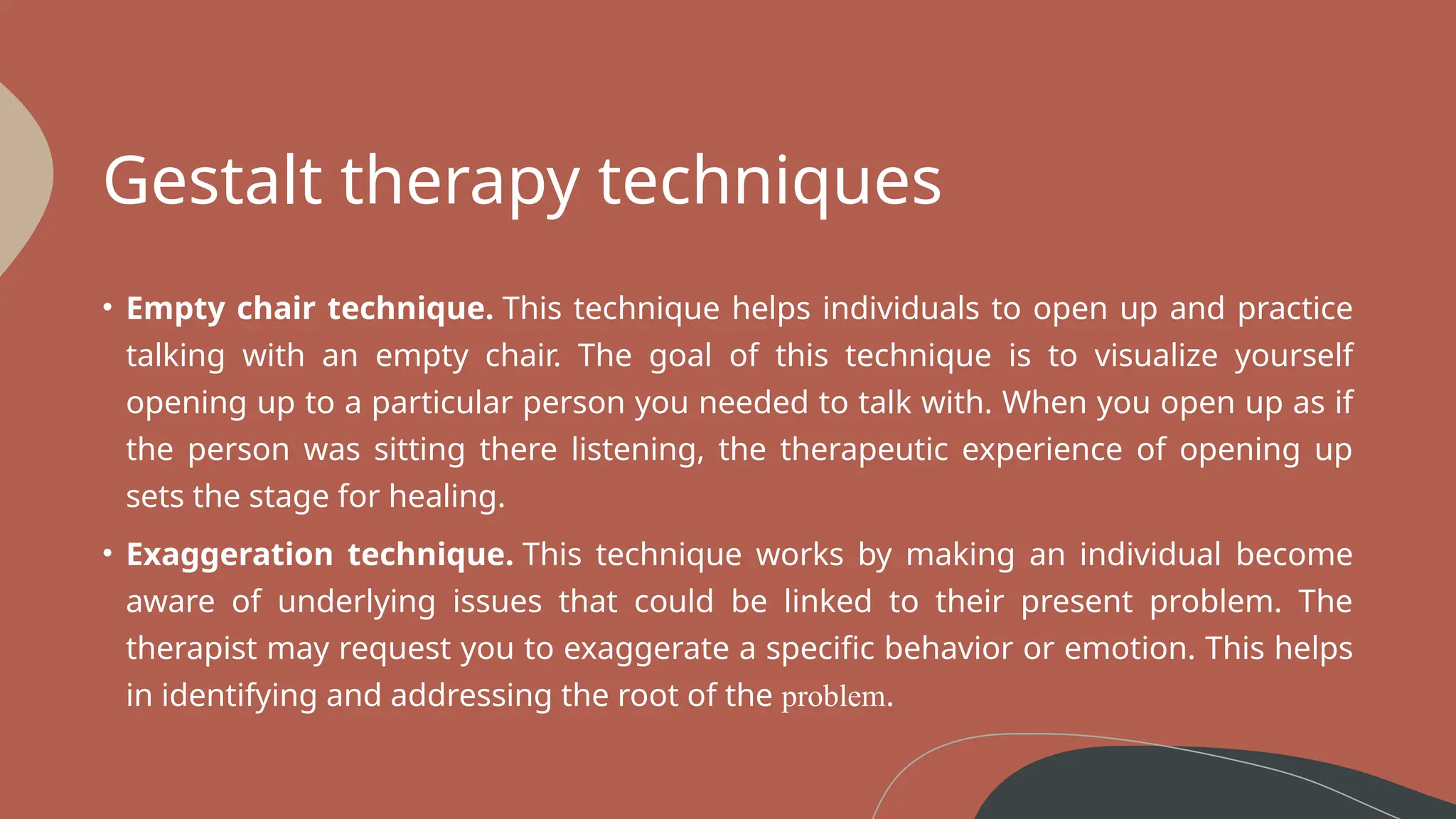 Gestalt therapy techniques
• Empty chair technique. This technique helps individuals to open up and practice
talking with an empty chair. The goal of this technique is to visualize yourself
opening up to a particular person you needed to talk with. When you open up as if
the person was sitting there listening, the therapeutic experience of opening up
sets the stage for healing.
• Exaggeration technique. This technique works by making an individual become
aware of underlying issues that could be linked to their present problem. The
therapist may request you to exaggerate a specific behavior or emotion. This helps
in identifying and addressing the root of the problem.
 