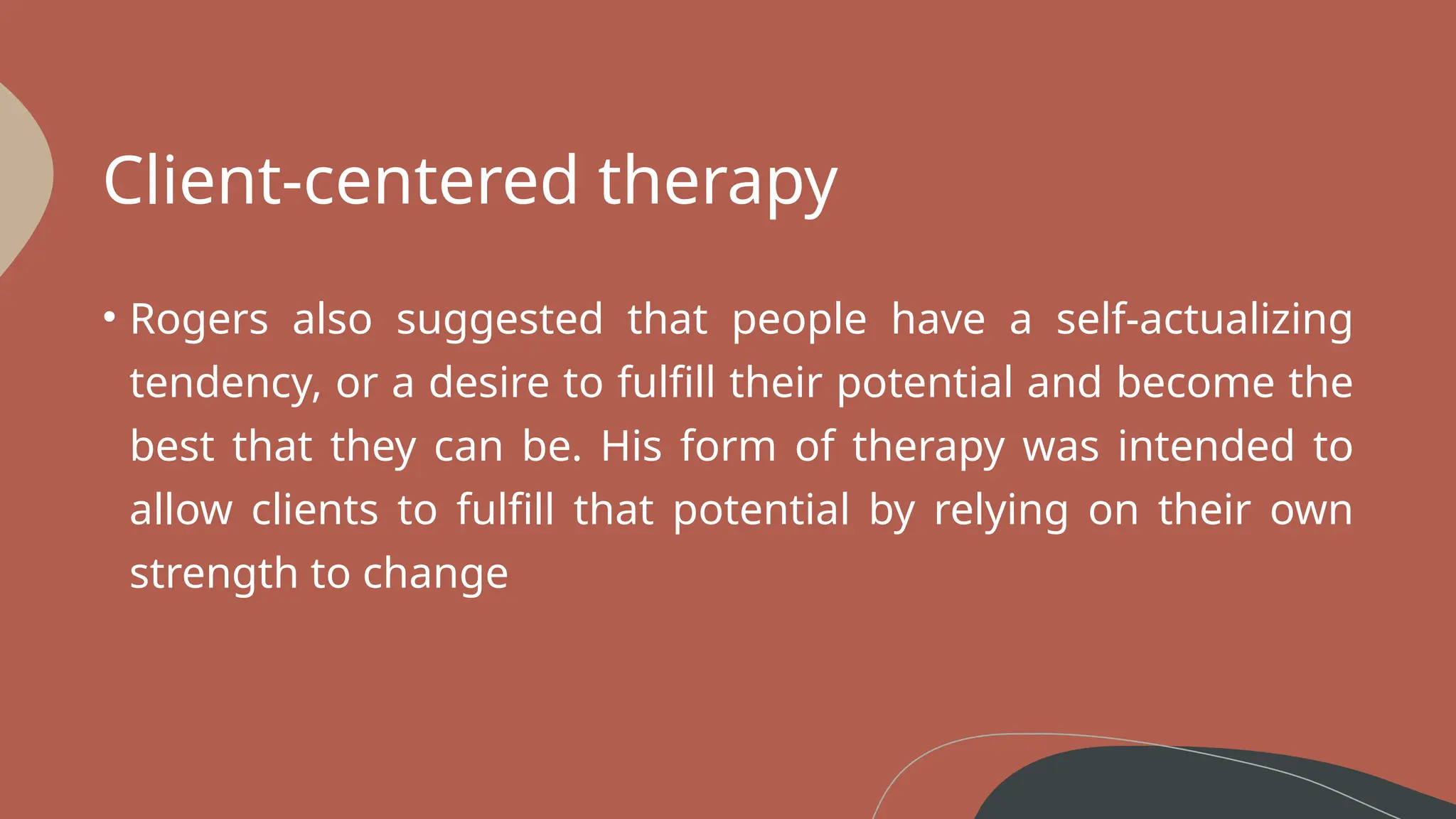Client-centered therapy
• Rogers also suggested that people have a self-actualizing
tendency, or a desire to fulfill their potential and become the
best that they can be. His form of therapy was intended to
allow clients to fulfill that potential by relying on their own
strength to change
 