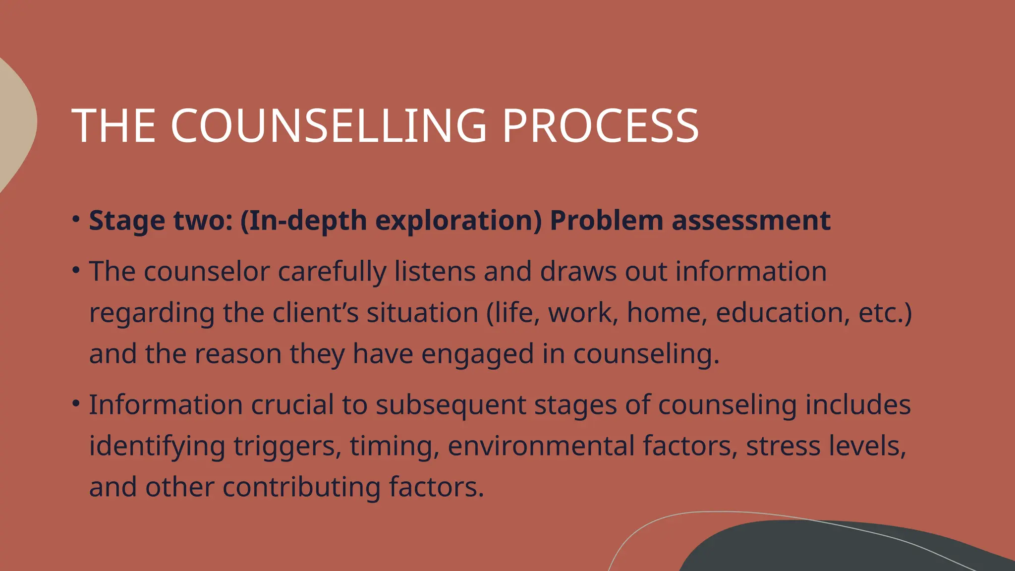 THE COUNSELLING PROCESS
• Stage two: (In-depth exploration) Problem assessment
• The counselor carefully listens and draws out information
regarding the client’s situation (life, work, home, education, etc.)
and the reason they have engaged in counseling.
• Information crucial to subsequent stages of counseling includes
identifying triggers, timing, environmental factors, stress levels,
and other contributing factors.
 