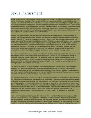 Sexual harassment
Sexual harassment in the workplace has become a major problem for business and industry, and the
source of expanding litigation. Many companies have already recognized the need to address this
problem preventatively. They have established sexual harassment policies and grievance procedures,
which may even be required by both general and employment practice liability insurers. A wide variety
of sexual harassment awareness training programs are being offered to address the company's culture
with respect to gender bias and identification of potential harassment. However, even though these
are valuable steps to make the workplace conscious of discriminatory and harassment issues, they are
often not enough once harassment has been identified.

Unlike a sexual harassment preventive training program to avoid a problem, once harassment is
claimed, the company already has a problem. The problem is often not easily solved and may have
complex sources. Of course, if the alleged harasser's actions have been sufficiently egregious, the
proper response of the company could be termination. When the harassment has been less egregious,
disciplinary action or sexual harassment preventive training can fall short of rectifying the problem--
and may merely postpone a subsequent disaster. Counseling the individual must involve a more
personalized approach. This should include an assessment of both the alleged harasser and the
employment setting, identification of target areas that led to the harassment and meaningful
remedialintervention. Trained psychological consultants can be valuable in this process.

The proper assessment involves a clear understanding of the events in question. This first comes from
the company having conducted a thorough investigation. A review of any investigative reports is,
therefore, important for the consultant. The personnel file of the alleged harasser needs to be
scrutinized and input from human resources personnel and supervisors must be taken into account.
Knowing whether or not there is a sexual harassment policy and if sexual harassment preventive
training has been provided are also crucial.

The individual needs to be interviewed not only with regard to the circumstances surrounding the
complaint, but also organizational and interpersonal factors that may be relevant. Of particular
importance are attitudinal and psychological predispositions to harassment behavior. Questionnaires
and other psychological testing instruments may be helpful to identify sexual harassment awareness,
general levels of stress, and contributing personality factors.

The target areas on which to focus for such an evaluation include the characteristics of the individual
and the organization which may play a role in the harassment. The individual's characteristics can be
situational, attitudinal, interpersonal and psychological. It is important, for example, to determine the
level of participation in the sexual harassment, the degree of denial or externalization of blame, and
the extent of rationalization for what has occurred. Cultural and gender biases must also be exposed.
Is the individual aware of the nature of sexual harassment behavior, sexual harassment policy, sexual
harassment law and employer liability? What is the individual's personal relationship to the
complainant? Has there been romantic distortion? Is there a history of retaliation or potential
retaliation?

From a psychological standpoint, does this individual show a pattern of personal inadequacy and a
need for power assertion? Although power assertion is usually considered the primary motive for
sexual harassment, there are some individuals who also have sexually distorted behavioral patterns.
Is there a recognizable personality disturbance? What marital issues may be playing a role? At times,
trouble in a marital relationship leads to inappropriate displacement of anger or seeking of unmet




                           Prepared by Pragnya Mishra for academic purpose.
 