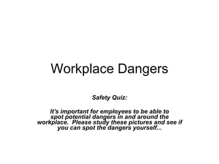Workplace Dangers Safety Quiz:   It's important for employees to be able to spot potential dangers in and around the workplace.  Please study these pictures and see if you can spot the dangers yourself... 
