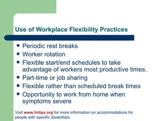 Use of Workplace Flexibility Practices Periodic rest breaks Worker rotation Flexible start/end schedules to take advantage of workers most productive times. Part-time or job sharing Flexible rather than scheduled break times Opportunity to work from home when symptoms severe Visit  www.hrtips.org  for more information on accommodations for people with specific disabilities. 