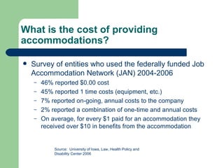 What is the cost of providing accommodations? Survey of entities who used the federally funded Job Accommodation Network (JAN) 2004-2006 46% reported $0.00 cost 45% reported 1 time costs (equipment, etc.) 7% reported on-going, annual costs to the company 2% reported a combination of one-time and annual costs On average, for every $1 paid for an accommodation they received over $10 in benefits from the accommodation Source:  University of Iowa, Law, Health Policy and Disability Center 2006 