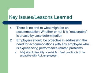 Key Issues/Lessons Learned There is no end to what might be an accommodation-Whether or not it is “reasonable” is a case by case determination Employers should be proactive in addressing the need for accommodations with any employee who is experiencing performance related problems Majority of disability is invisible.  Best practice is to be proactive with ALL employees. 
