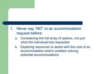 Never say “NO” to an accommodation request before: Considering the full array of options, not just what the individual has requested Exploring resources to assist with the cost of an accommodation and/or problem solving potential accommodations 