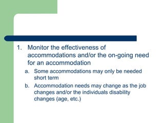 Monitor the effectiveness of accommodations and/or the on-going need for an accommodation Some accommodations may only be needed short term Accommodation needs may change as the job changes and/or the individuals disability changes (age, etc.) 