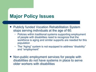 Major Policy Issues Publicly funded Vocation Rehabilitation System stops serving individuals at the age of 60.  Policies within traditional systems supporting employment of people with disabilities need to recognize that the workforce is aging and similar supports are needed for this population The “Aging” system is not equipped to address “disability” and “employment” Non-public employment services for people with disabilities do not have systems in place to serve older workers with disabilities 