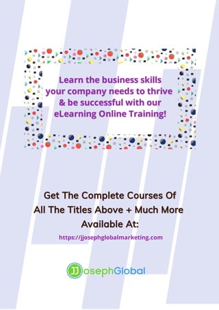 Learn the business skills
Learn the business skills
your
your 
 company needs to thrive 
company needs to thrive 
&
& 
 be successful with our
be successful with our
eLearning Online Training!
eLearning Online Training!
Get The Complete 
Get The Complete Courses Of
Courses Of
All The Titles Above + Much More 
All The Titles Above + Much More 
Available At:
Available At:
https://jjosephglobalmarketing.com
 