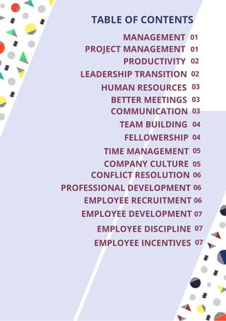 MANAGEMENT 01
PROJECT MANAGEMENT 01
PRODUCTIVITY 02
LEADERSHIP TRANSITION 02
HUMAN RESOURCES
BETTER MEETINGS
COMMUNICATION
TEAM BUILDING
FELLOWERSHIP
TIME MANAGEMENT
COMPANY CULTURE
CONFLICT RESOLUTION
PROFESSIONAL DEVELOPMENT
EMPLOYEE DEVELOPMENT
EMPLOYEE INCENTIVES
EMPLOYEE DISCIPLINE
EMPLOYEE RECRUITMENT
03
03
03
04
04
05
05
06
06
06
07
07
07
TABLE OF CONTENTS
 