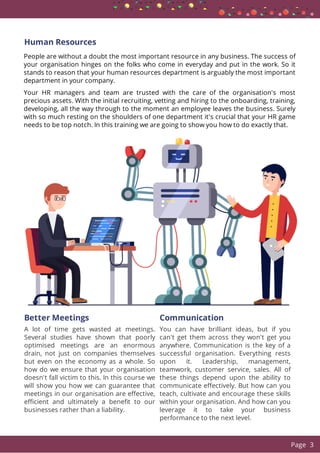 Human Resources
People are without a doubt the most important resource in any business. The success of
your organisation hinges on the folks who come in everyday and put in the work. So it
stands to reason that your human resources department is arguably the most important
department in your company.
Your HR managers and team are trusted with the care of the organisation's most
precious assets. With the initial recruiting, vetting and hiring to the onboarding, training,
developing, all the way through to the moment an employee leaves the business. Surely
with so much resting on the shoulders of one department it's crucial that your HR game
needs to be top notch. In this training we are going to show you how to do exactly that.
Better Meetings
A lot of time gets wasted at meetings.
Several studies have shown that poorly
optimised meetings are an enormous
drain, not just on companies themselves
but even on the economy as a whole. So
how do we ensure that your organisation
doesn't fall victim to this. In this course we
will show you how we can guarantee that
meetings in our organisation are e ective,
e cient and ultimately a bene t to our
businesses rather than a liability.
Communication
You can have brilliant ideas, but if you
can't get them across they won't get you
anywhere. Communication is the key of a
successful organisation. Everything rests
upon it. Leadership, management,
teamwork, customer service, sales. All of
these things depend upon the ability to
communicate e ectively. But how can you
teach, cultivate and encourage these skills
within your organisation. And how can you
leverage it to take your business
performance to the next level.
  Page 3
 