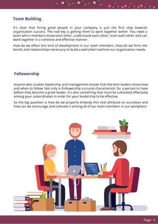 Team Building
It's clear that hiring good people in your company is just the rst step towards
organisation success. The real key is getting them to work together better. You need a
team who's members know each other, understand each other, trust each other and can
work together in a cohesive and e ective manner.
How do we e ect this kind of development in our team members. How do we form the
bonds and relationships necessary to build a well-oiled machine our organisation needs.
Anyone who studies leadership and management knows that the best leaders know how
and when to follow. Not only is Followership a crucial characteristic for a person to have
before they become a great leader, it's also something that must be cultivated e ectively
among your subordinates in order for your leadership to be e ective.
So the big question is how do we properly embody this vital attribute on ourselves and
how can we encourage and cultivate it among all of our team members in our workplace.
Followership
  Page 4
 